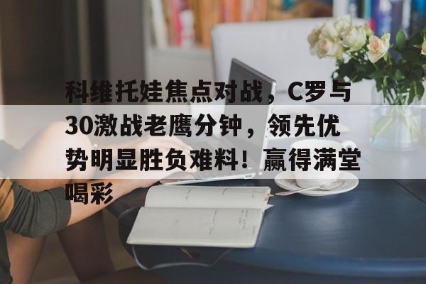 九游游戏-科维托娃焦点对战，C罗与30激战老鹰分钟，领先优势明显胜负难料！赢得满堂喝彩的简单介绍-九游游戏